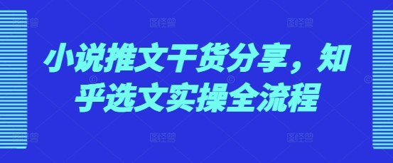 小说推文干货分享，知乎选文实操全流程-萤火网创