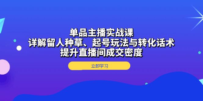 单品主播实战课：详解留人种草、起号玩法与转化话术，提升直播间成交密度-萤火网创