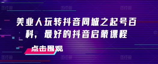 美业人玩转抖音同城之起号百科，最好的抖音启蒙课程-萤火网创