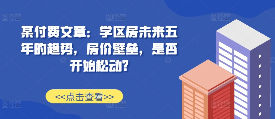 某付费文章：学区房未来五年的趋势，房价壁垒，是否开始松动?-萤火网创
