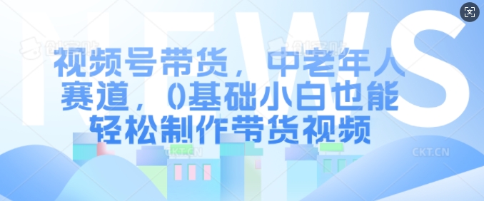 视频号带货，中老年人赛道，0基础小白也能轻松制作带货视频-萤火网创