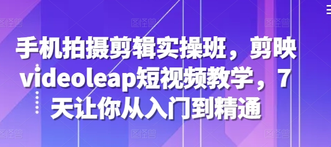 手机拍摄剪辑实操班，剪映videoleap短视频教学，7天让你从入门到精通-萤火网创