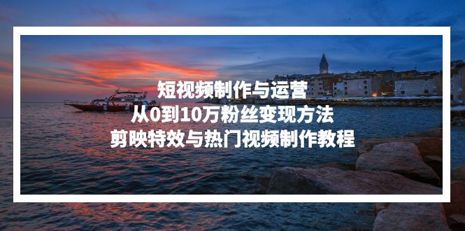短视频制作与运营，从0到10万粉丝变现方法，剪映特效与热门视频制作教程-萤火网创