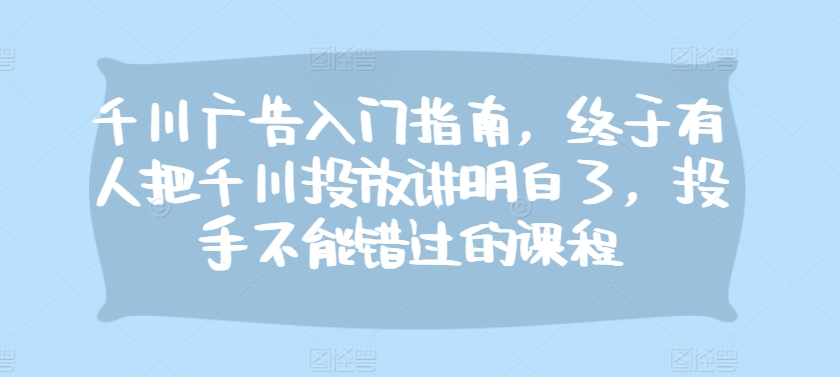 千川广告入门指南，终于有人把千川投放讲明白了，投手不能错过的课程-萤火网创