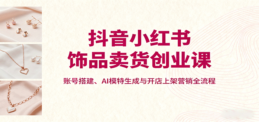 抖音小红书饰品卖货创业课，账号搭建、AI模特生成与开店上架营销全流程-萤火网创