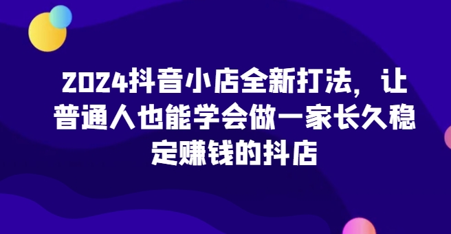 2024抖音小店全新打法，让普通人也能学会做一家长久稳定赚钱的抖店(更新)-萤火网创