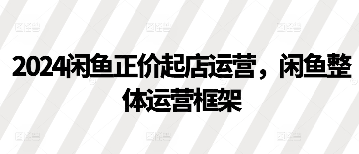 2024闲鱼正价起店运营，闲鱼整体运营框架-萤火网创