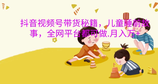 抖音视频号带货秘籍，儿童睡前故事，全网平台都可做，月入过W【揭秘】-萤火网创