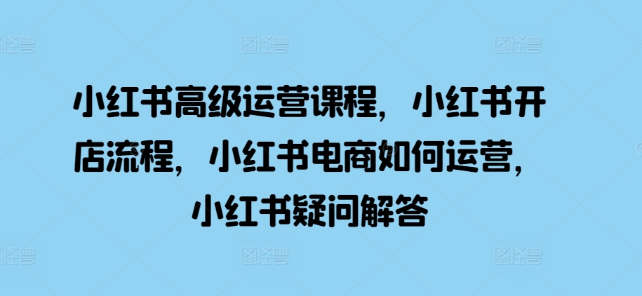 小红书高级运营课程，小红书开店流程，小红书电商如何运营，小红书疑问解答-萤火网创