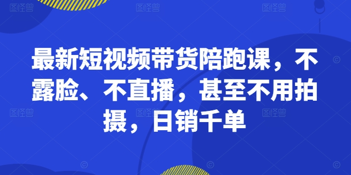 最新短视频带货陪跑课，不露脸、不直播，甚至不用拍摄，日销千单-萤火网创