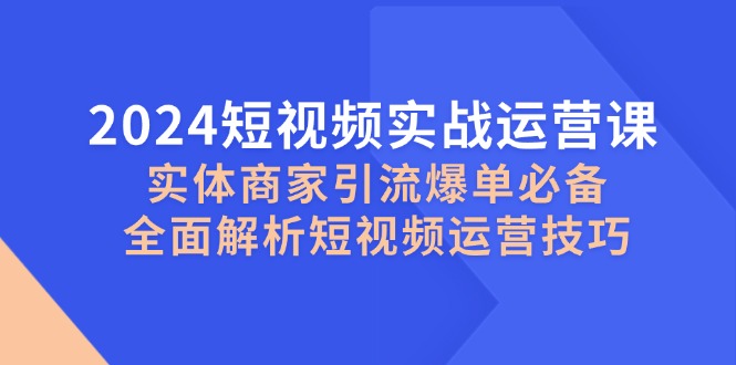 2024短视频实战运营课，实体商家引流爆单必备，全面解析短视频运营技巧-萤火网创
