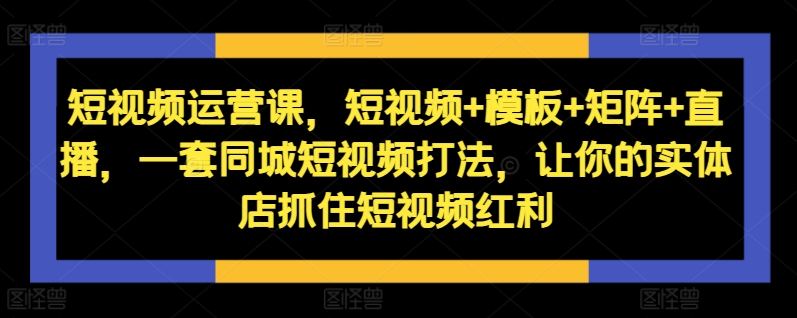 短视频运营课，短视频+模板+矩阵+直播，一套同城短视频打法，让你的实体店抓住短视频红利-萤火网创