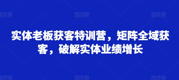 实体老板获客特训营，矩阵全域获客，破解实体业绩增长-萤火网创