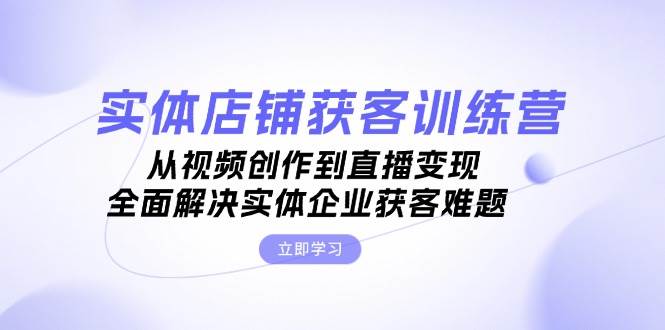 实体店铺获客特训营：从视频创作到直播变现，全面解决实体企业获客难题-萤火网创