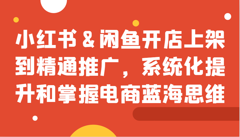 小红书&闲鱼开店上架到精通推广，系统化提升和掌握电商蓝海思维-萤火网创