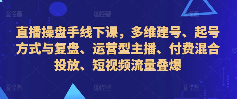 直播操盘手线下课，多维建号、起号方式与复盘、运营型主播、付费混合投放、短视频流量叠爆-萤火网创