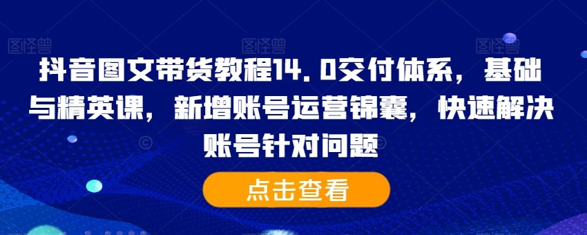 抖音图文带货教程14.0交付体系，基础与精英课，新增账号运营锦囊，快速解决账号针对问题-萤火网创