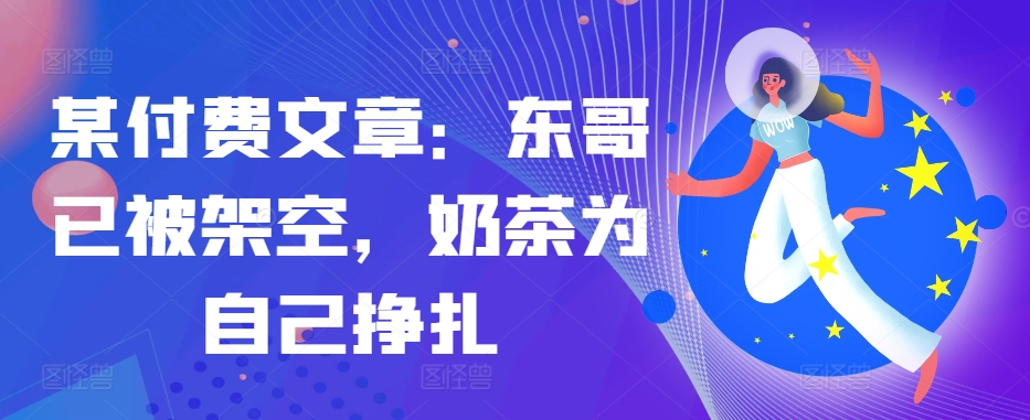 某付费文章：东哥已被架空，奶茶为自己挣扎!!-萤火网创