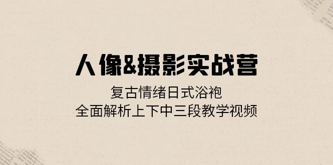 人像&摄影实战营：复古情绪日式浴袍，全面解析上下中三段教学视频-萤火网创