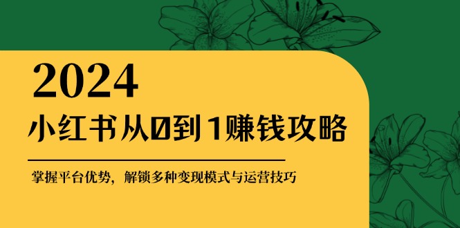 小红书从0到1赚钱攻略：掌握平台优势，解锁多种变现赚钱模式与运营技巧-萤火网创