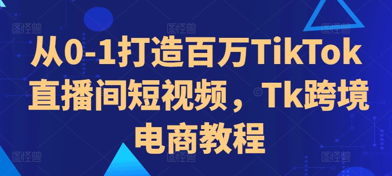 从0-1打造百万TikTok直播间短视频，Tk跨境电商教程-萤火网创