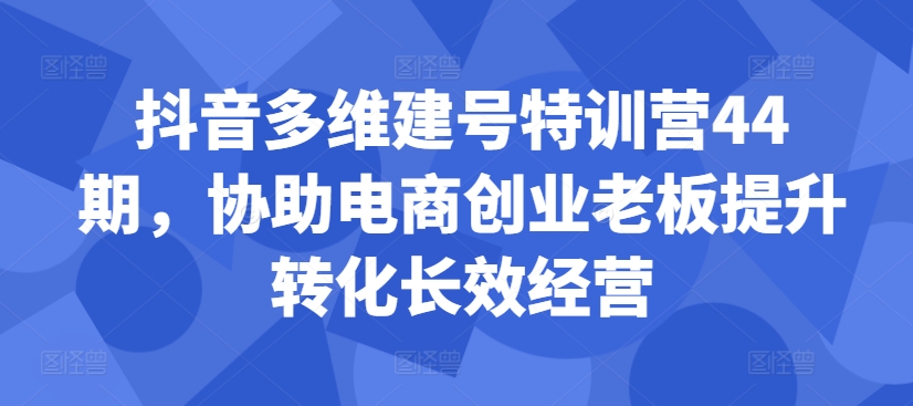 抖音多维建号特训营44期，协助电商创业老板提升转化长效经营-萤火网创