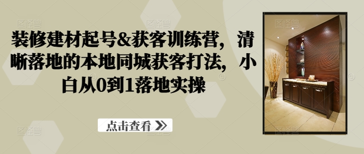 装修建材起号&获客训练营，​清晰落地的本地同城获客打法，小白从0到1落地实操-萤火网创
