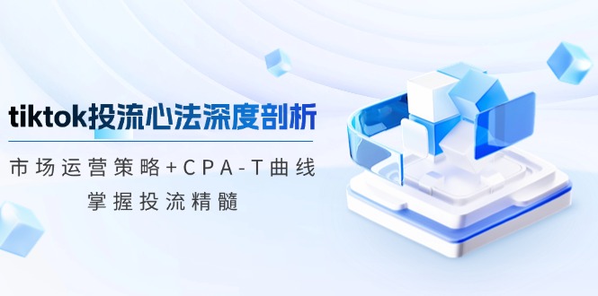 tiktok投流心法深度剖析：市场运营策略+CPA-T曲线，掌握投流精髓-萤火网创