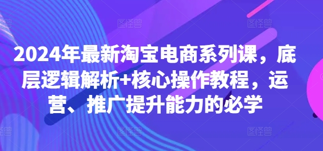 2024年最新淘宝电商系列课，底层逻辑解析+核心操作教程，运营、推广提升能力的必学-萤火网创