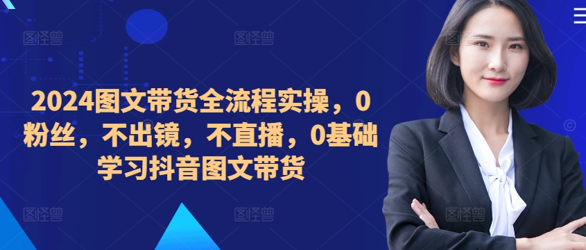​​​​​​2024图文带货全流程实操，0粉丝，不出镜，不直播，0基础学习抖音图文带货-萤火网创