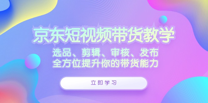 京东短视频带货教学：选品、剪辑、审核、发布，全方位提升你的带货能力-萤火网创
