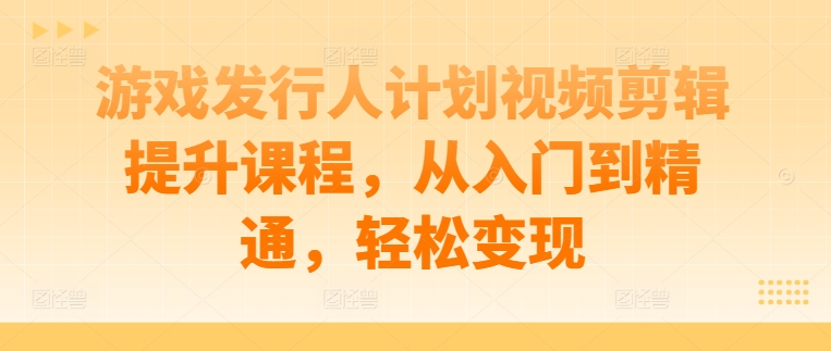 游戏发行人计划视频剪辑提升课程，从入门到精通，轻松变现-萤火网创